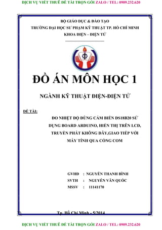 DỊCH VỤ VIẾT THUÊ ĐỀ TÀI TRỌN GÓI ZALO / TEL: 0909.232.620
DỊCH VỤ VIẾT THUÊ ĐỀ TÀI TRỌN GÓI ZALO / TEL: 0909.232.620
BỘ GIÁO DỤC & ĐÀO TẠO
TRƯỜNG ĐẠI HỌC SƯ PHẠM KỸ THUẬT TP. HỒ CHÍ MINH
KHOA ĐIỆN – ĐIỆN TỬ
---------------------------------
ĐỒ ÁN MÔN HỌC 1
NGÀNH KỸ THUẬT ĐIỆN-ĐIỆN TỬ
ĐỀ TÀI:
ĐO NHIỆT ĐỘ DÙNG CẢM BIẾN DS18B20 SỬ
DỤNG BOARD ARDUINO, HIỂN THỊ TRÊN LCD,
TRUYỀN PHÁT KHÔNG DÂY,GIAO TIẾP VỚI
MÁY TÍNH QUA CỔNG COM
GVHD : NGUYỄN THANH BÌNH
SVTH : NGUYỄN VĂN QUỐC
MSSV : 11141170
Tp. Hồ Chí Minh - 5/2014
 