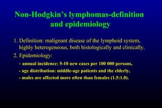 Non-Hodgkin’s lymphomas-definition
and epidemiology
1. Definition: malignant disease of the lymphoid system,
highly heterogeneous, both histologically and clinically.
2. Epidemiology:
- annual incidence: 5-10 new cases per 100 000 persons,
- age distribution: middle-age patients and the elderly,
- males are affected more often than females (1.5:1.0).
 