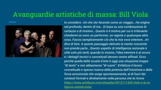 Avanguardie artistiche di massa: Bill Viola
Io considero ciò che sto facendo come un viaggio...Ha origine
nel profondo, dentro di me...Si basa su una combinazione di
certezze e di mistero...Questo è il motivo per cui è irrilevante
chiedermi se sono un performer, un regista o qualunque altra
cosa. Faccio semplicemente ciò che la mia voce interiore...mi
dice di fare. A questo passaggio delicato la mente cosciente
non prende parte...Questo aspetto di intelligenza razionale è
utile solo più tardi, quando la visione, l’idea interiore è al sicuro
e i dettagli tecnici o concettuali devono venire affinati. Ecco
perché quella delle scuole d’arte è oggi una situazione troppo
“di testa” e non abbastanza “di cuore”. Enfatizza il lavoro
concettuale e spesso manca della potenza dell’intuizione e della
forza emozionale che sorge spontaneamente, al di fuori dei
contesti formali e direttamente nella persona che la riceve
https://www.artribune.com/attualita/2012/11/bill-viola-e-la-re-
ligione-unintervista/
 