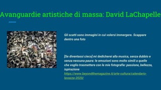 Avanguardie artistiche di massa: David LaChapelle
Gli scatti sono immagini in cui volersi immergere. Scappare
dentro una foto
[Se diventassi cieco] mi dedicherei alla musica, senza dubbio e
senza nessuna paura: le emozioni sono molto simili a quelle
che voglio trasmettere con le mie fotografie: passione, bellezza,
ispirazione
https://www.beyondthemagazine.it/arte-cultura/calendario-
lavazza-2020/
 