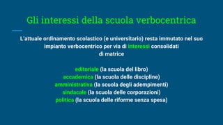 Gli interessi della scuola verbocentrica
L’attuale ordinamento scolastico (e universitario) resta immutato nel suo
impianto verbocentrico per via di interessi consolidati
di matrice
editoriale (la scuola del libro)
accademica (la scuola delle discipline)
amministrativa (la scuola degli adempimenti)
sindacale (la scuola delle corporazioni)
politica (la scuola delle riforme senza spesa)
 