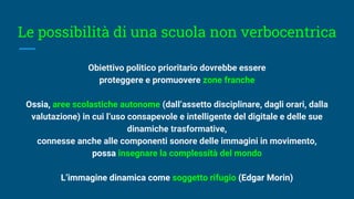 Le possibilità di una scuola non verbocentrica
Obiettivo politico prioritario dovrebbe essere
proteggere e promuovere zone franche
Ossia, aree scolastiche autonome (dall’assetto disciplinare, dagli orari, dalla
valutazione) in cui l’uso consapevole e intelligente del digitale e delle sue
dinamiche trasformative,
connesse anche alle componenti sonore delle immagini in movimento,
possa insegnare la complessità del mondo
L’immagine dinamica come soggetto rifugio (Edgar Morin)
 