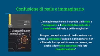 Confusione di reale e immaginario
“L’immagine non è solo il crocevia tra il reale e
l’immaginario, è l’atto costitutivo radicale e
simultaneo del reale e dell’immaginario.
Bisogna concepire non solo la distinzione, ma
anche la confusione tra reale e immaginario: non
soltanto la loro opposizione e concorrenza, ma
anche la loro unità complessa e la loro
complementarità”
 