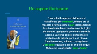 Un sapere fluttuante
“Una volta il sapere si divideva o si
classificava per continenti, mentre ora si
mescola e fluttua come i mari inclassificabili,
le cui molecole fanno continuamente il giro
del mondo; ogni goccia proviene da tutte le
acque, e va verso di loro; ogni pensiero
scaturisce da tutte le parti, e vi ritorna.
Cambiamo casa, voliamo o navighiamo.
L’età dolce equivale a ere di aria e di acque.
Abiteremo la cattedrale: nave e tenda”
 