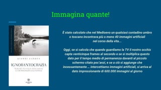 Immagina quante!
È stato calcolato che nel Medioevo un qualsiasi contadino umbro
o toscano incontrava più o meno 40 immagini artificiali
nel corso della vita...
Oggi, se si calcola che quando guardiamo la TV il nostro occhio
capta venticinque frames al secondo e se si moltiplica questo
dato per il tempo medio di permanenza davanti al piccolo
schermo citato poc’anzi, e se a ciò si aggiunge che
incessantemente … intercettiamo immagini artificiali, si arriva al
dato impressionante di 600.000 immagini al giorno
 