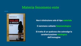 Materia fenomeno ente
Non è distinzione solo di tipo materiale
E nemmeno soltanto fenomenologica
Si tratta di un qualcosa che coinvolge la
caratterizzazione ontologica
dell’immagine
 