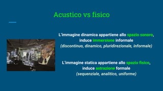 Acustico vs fisico
L’immagine dinamica appartiene allo spazio sonoro,
induce immersione informale
(discontinuo, dinamico, pluridirezionale, informale)
L’immagine statica appartiene allo spazio fisico,
induce astrazione formale
(sequenziale, analitico, uniforme)
 