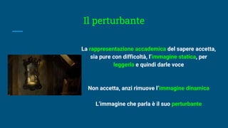 Il perturbante
La rappresentazione accademica del sapere accetta,
sia pure con difficoltà, l’immagine statica, per
leggerla e quindi darle voce
Non accetta, anzi rimuove l’immagine dinamica
L’immagine che parla è il suo perturbante
 