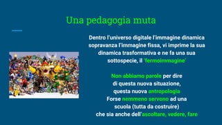 Una pedagogia muta
Dentro l’universo digitale l’immagine dinamica
sopravanza l’immagine fissa, vi imprime la sua
dinamica trasformativa e ne fa una sua
sottospecie, il ‘fermoimmagine’
Non abbiamo parole per dire
di questa nuova situazione,
questa nuova antropologia
Forse nemmeno servono ad una
scuola (tutta da costruire)
che sia anche dell’ascoltare, vedere, fare
 