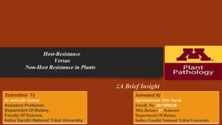 :A Brief Insight
Host-Resistance
Versus
Non-Host Resistance in Plants
Submitted To:
Dr.Anirudh Kumar
Assistant Professor,
Department Of Botany,
Faculty Of Science,
Indira Gandhi National Tribal University
Submitted By:
Garaneshwar Shiv Durai
Enroll. No. 2017000248
MSc.Botany-1st Semester
Department Of Botany
Indira Gandhi National Tribal University
 