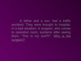 A father and a son, had a traffic
accident. They were brought to hospital,
in a bad situation. A surgeon, who comes
to operation room, exclaims after seeing
them. “This is my son!!!!”. Who is the
surgeon?
 