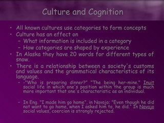 • All known cultures use categories to form concepts
• Culture has an effect on
– What information is included in a category
– How categories are shaped by experience
• In Alaska they have 20 words for different types of
snow.
• There is a relationship between a society's customs
and values and the grammatical characteristics of its
language.
– -"Who is preparing dinner?” "The being her-mine." Inuit
social life in which one's position within the group is much
more important that one's characteristic as an individual.
– In Eng. "I made him go home”, in Navajo; "Even though he did
not want to go home, when I asked him to, he did.“ In Navajo
social values, coercion is strongly rejected.
Culture and Cognition
 