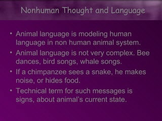 • Animal language is modeling human
language in non human animal system.
• Animal language is not very complex. Bee
dances, bird songs, whale songs.
• If a chimpanzee sees a snake, he makes
noise, or hides food.
• Technical term for such messages is
signs, about animal’s current state.
Nonhuman Thought and Language
 