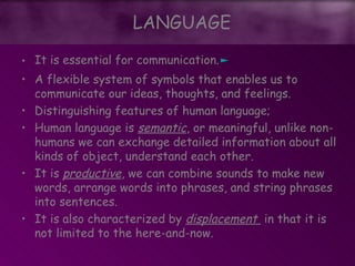 LANGUAGE
• It is essential for communication.►
• A flexible system of symbols that enables us to
communicate our ideas, thoughts, and feelings.
• Distinguishing features of human language;
• Human language is semantic, or meaningful, unlike non-
humans we can exchange detailed information about all
kinds of object, understand each other.
• It is productive, we can combine sounds to make new
words, arrange words into phrases, and string phrases
into sentences.
• It is also characterized by displacement in that it is
not limited to the here-and-now.
LANGUAGE
 
