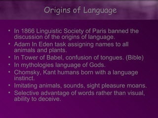 • In 1866 Linguistic Society of Paris banned the
discussion of the origins of language.
• Adam In Eden task assigning names to all
animals and plants.
• In Tower of Babel, confusion of tongues. (Bible)
• In mythologies language of Gods.
• Chomsky, Kant humans born with a language
instinct.
• Imitating animals, sounds, sight pleasure moans.
• Selective advantage of words rather than visual,
ability to deceive.
Origins of Language
 