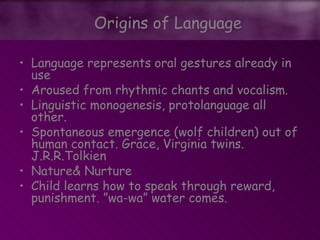 • Language represents oral gestures already in
use
• Aroused from rhythmic chants and vocalism.
• Linguistic monogenesis, protolanguage all
other.
• Spontaneous emergence (wolf children) out of
human contact. Grace, Virginia twins.
J.R.R.Tolkien
• Nature& Nurture
• Child learns how to speak through reward,
punishment. ”wa-wa” water comes.
Origins of Language
 
