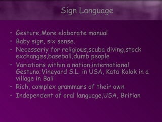 • Gesture,More elaborate manual
• Baby sign, six sense.
• Necesseriy for religious,scuba diving,stock
exchanges,baseball,dumb people
• Variations within a nation,international
Gestuno;Vineyard S.L. in USA, Kata Kolok in a
village in Bali
• Rich, complex grammars of their own
• Independent of oral language,USA, Britian
Sign Language
 