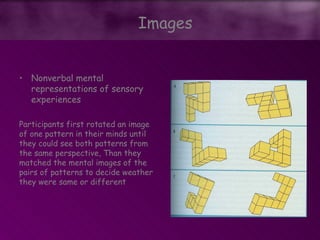 • Nonverbal mental
representations of sensory
experiences
Participants first rotated an image
of one pattern in their minds until
they could see both patterns from
the same perspective, Than they
matched the mental images of the
pairs of patterns to decide weather
they were same or different
Images
 