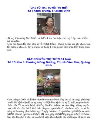 CHỊ TÔ THỊ TUYẾT 49 tuổi
                    42 Thành Trung, TP.Nam Định




- Bị suy thận nặng đêm đi tiểu từ 3 đến 4 lần, Sỏi thận, cao huyết áp, máu nhiễm
mỡ, đau đầu.
Nghe bạn hàng đến chơi chia sẻ về NONI, Uống 1 tháng 3 chai, sau khi khỏe giảm
dần tháng 2 chai, rồi bây giờ duy trì tháng 1 chai, người cảm nhận thấy khỏe hoàn
toàn.


              BÁC NGUYỄN THỊ THÌN 61 tuổi
 Tổ 15 Khu 1 Phường Mông Dương, Thị xã Cẩm Phả, Quảng
                         Ninh




Cuối tháng 4/2004 tôi khám và phát hiện mắc bệnh Ung thư cổ tử cung, giai đoạn
 cuối, lên bệnh viện K trung ương Hà Nội điều trị tôi tia xạ 25 mũi, truyền 4 mũi
 hóa chất. Từ lúc mắc bệnh tôi 67kg đến khi đổ bệnh tôi còn 54kg, không truyền
 nỗi mũi hóa chất thứ 5, tinh thần bi quan, người rất yếu nên bệnh viện cho về ăn
uống để ăn uống phục hồi trong 12 ngày. Vô tình có người bạn giới thiệu về nước
NONI, tôi nhờ người em tôi bên Mỹ mua giúp tôi NONI gửi gấp từ Mỹ về 2 chai.
Sau khi dùng hết 2 chai tôi vào bệnh viện khám lại thì bác sĩ rất ngạc nhiên vì sức
 