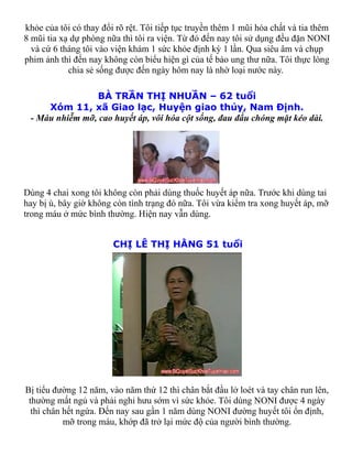 khỏe của tôi có thay đổi rõ rệt. Tôi tiếp tục truyền thêm 1 mũi hóa chất và tia thêm
8 mũi tia xạ dự phòng nữa thì tôi ra viện. Từ đó đến nay tôi sử dụng đều đặn NONI
  và cứ 6 tháng tôi vào viện khám 1 sức khỏe định kỳ 1 lần. Qua siêu âm và chụp
phim ảnh thì đến nay không còn biểu hiện gì của tế bào ung thư nữa. Tôi thực lòng
            chia sẻ sống được đến ngày hôm nay là nhờ loại nước này.

                BÀ TRẦN THỊ NHUẦN – 62 tuổi
     Xóm 11, xã Giao lạc, Huyện giao thủy, Nam Định.
 - Máu nhiễm mỡ, cao huyết áp, vôi hóa cột sống, đau đầu chóng mặt kéo dài.




Dùng 4 chai xong tôi không còn phải dùng thuốc huyết áp nữa. Trước khi dùng tai
hay bị ù, bây giờ không còn tình trạng đó nữa. Tôi vừa kiểm tra xong huyết áp, mỡ
trong máu ở mức bình thường. Hiện nay vẫn dùng.


                        CHỊ LÊ THỊ HẰNG 51 tuổi




Bị tiểu đường 12 năm, vào năm thứ 12 thì chân bắt đầu lở loét và tay chân run lên,
 thường mất ngủ và phải nghỉ hưu sớm vì sức khỏe. Tôi dùng NONI được 4 ngày
  thì chân hết ngứa. Đến nay sau gần 1 năm dùng NONI đường huyết tôi ổn định,
           mỡ trong máu, khớp đã trở lại mức độ của người bình thường.
 