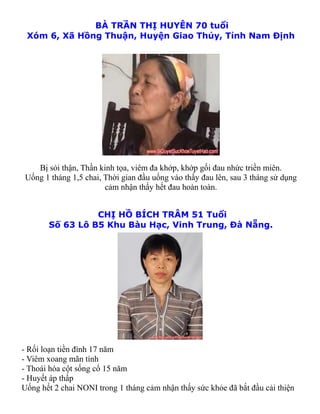 BÀ TRẦN THỊ HUYÊN 70 tuổi
 Xóm 6, Xã Hồng Thuận, Huyện Giao Thủy, Tỉnh Nam Định




   Bị sỏi thận, Thần kinh tọa, viêm đa khớp, khớp gối đau nhức triền miên.
Uống 1 tháng 1,5 chai, Thời gian đầu uống vào thấy đau lên, sau 3 tháng sử dụng
                       cảm nhận thấy hết đau hoàn toàn.


                 CHỊ HỒ BÍCH TRÂM 51 Tuổi
       Số 63 Lô B5 Khu Bàu Hạc, Vinh Trung, Đà Nẵng.




- Rối loạn tiền đình 17 năm
- Viêm xoang mãn tính
- Thoái hóa cột sống cổ 15 năm
- Huyết áp thấp
Uống hết 2 chai NONI trong 1 tháng cảm nhận thấy sức khỏe đã bắt đầu cải thiện
 