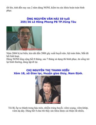 tốt lên, tính đến nay sau 2 năm dùng NONI, kiểm tra sức khỏe hoàn toàn bình
phục.


                 ÔNG NGUYỄN VĂN HẢI 59 tuổi
             259/36 Lê Hồng Phong P8 TP.Vũng Tàu




Năm 2004 bị tai biến, kéo dài đến 2008 gây xuất huyết não, liệt toàn thân, Mắt đã
hết linh hoạt.
Dùng NONI tổng cộng hết 8 thùng, sau 7 tháng sử dụng thì bình phục, ăn uống trở
lại bình thường, đang tập đi lại.


               CHỊ NGUYỄN THỊ THANH HIỂU
       Xóm 18, xã Giao lạc, Huyện giao thủy, Nam Định.




 Tôi Bị Áp xe thành trong hậu môn, nhiễm trùng huyết, viêm xoang, viêm khớp,
     viêm dạ dày. Dùng hết 4 chai thì thấy sức khỏe được cải thiện rất nhiều.
 