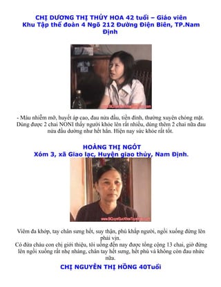 CHỊ DƯƠNG THỊ THÚY HOA 42 tuổi – Giáo viên
   Khu Tập thể đoàn 4 Ngõ 212 Đường Điện Biên, TP.Nam
                          Định




- Máu nhiễm mỡ, huyết áp cao, đau nửa đầu, tiền đình, thường xuyên chóng mặt.
Dùng được 2 chai NONI thấy người khỏe lên rất nhiều, dùng thêm 2 chai nữa đau
            nửa đầu dường như hết hẳn. Hiện nay sức khỏe rất tốt.

                     HOÀNG THỊ NGÓT
       Xóm 3, xã Giao lạc, Huyện giao thủy, Nam Định.




Viêm đa khớp, tay chân sưng hết, suy thận, phù khắp người, ngồi xuống đứng lên
                                     phải vịn.
Có đứa cháu con chị giới thiệu, tôi uống đến nay được tổng cộng 13 chai, giờ đứng
 lên ngồi xuống rất nhẹ nhàng, chân tay hết sưng, hết phù và không còn đau nhức
                                       nữa.
                   CHỊ NGUYỄN THỊ HỒNG 40Tuổi
 