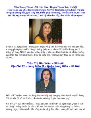 Xóm Trung Thanh - Xã Hữu Hòa - Huyện Thanh Trì - Hà Nội.
Tình trạng sức khỏe trước khi sử dụng NONI: Tim không đều, kiểm tra nhu
mô gan không đều, gan tăng âm, Phần phụ có u nang, Huyết áp thấp, rối loạn
 nội tiết, suy nhược thần kinh, 2 má bị nám đen dầy, đau nhức khắp người.




Sau khi sử dụng Noni 1 tháng cảm nhận: Nhịp tim thấy ổn định, nhu mô gan đều,
u nang phần phụ sau khi dùng 1 tháng thấy ục ra như thời kỳ đến tháng, sau 6
tháng sử dụng NONI siêu âm không thấy u nữa, sức khỏe khá lên rất nhiều, không
còn thấy đau mỏi như trước, 2 má đã sáng hơn. Tôi hiện nay thực sự tin tưởng vào
NONI.

                 Trần Thị Như Năm - 56 tuổi
     Địa Chỉ 22 - Long Biên II - Quận Long Biên - Hà Nội




Đến với Tahitian Noni, tôi đang làm quản lý một công ty kinh doanh truyền thống.
Tôi có vấn đề về sức khỏe (14 năm tiểu đường ở giai đoạn đột quỵ)

Cơ thể 75% sức khỏe mất đi. Tôi đã đi khán và điều trị tại bệnh viên Quân Y 108
và dùng 3 tháng thuốc do bác sĩ kê toa. Lúc đó các chức năng trong cơ thể và
đường huyết chỉ ổn định. Khi uống thuốc răng đau nhức, miệng lở loét, mắt mờ, và
 