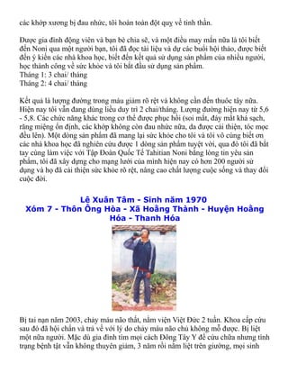 các khớp xương bị đau nhức, tôi hoàn toàn đột quỵ về tinh thần.

Được gia đình động viên và bạn bè chia sẽ, và một điều may mắn nữa là tôi biết
đến Noni qua một người bạn, tôi đã đọc tài liệu và dự các buổi hội thảo, được biết
đến ý kiến các nhà khoa học, biết đến kết quả sử dụng sản phẩm của nhiều người,
học thành công về sức khỏe và tôi bắt đầu sử dụng sản phẩm.
Tháng 1: 3 chai/ tháng
Tháng 2: 4 chai/ tháng

Kết quả là lượng đường trong máu giảm rõ rệt và không cần đến thuôc tây nữa.
Hiện nay tôi vẫn đang dùng liều duy trì 2 chai/tháng. Lượng đường hiện nay từ 5,6
- 5,8. Các chức năng khác trong cơ thể được phục hồi (soi mắt, đáy mắt khá sạch,
răng miệng ổn định, các khớp không còn đau nhức nữa, da được cải thiện, tóc mọc
đều lên). Một dòng sản phẩm đã mang lại sức khỏe cho tôi và tôi vô cùng biết ơn
các nhà khoa học đã nghiên cứu được 1 dòng sản phẩm tuyệt vời, qua đó tôi đã bắt
tay cùng làm việc với Tập Đoàn Quốc Tế Tahitian Noni bằng lòng tin yêu sản
phẩm, tôi đã xây dựng cho mạng lưới của mình hiện nay có hơn 200 người sử
dụng và họ đã cải thiện sức khỏe rõ rệt, nâng cao chất lượng cuộc sống và thay đổi
cuộc đời.

              Lê Xuân Tâm - Sinh năm 1970
  Xóm 7 - Thôn Ông Hòa - Xã Hoằng Thành - Huyện Hoằng
                    Hóa - Thanh Hóa




Bị tai nạn năm 2003, chảy máu não thất, nằm viện Việt Đức 2 tuần. Khoa cấp cứu
sau đó đã hội chẩn và trả về với lý do chảy máu não chủ không mỗ được. Bị liệt
một nữa người. Mặc dù gia đình tìm mọi cách Đông Tây Y để cứu chữa nhưng tình
trạng bệnh tật vẫn không thuyên giảm, 3 năm rồi nằm liệt trên giường, mọi sinh
 