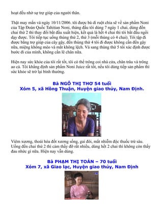 hoạt đều nhờ sự trợ giúp của người thân.

Thật may mắn và ngày 10/11/2006. tôi được bà dì ruột chia sẽ về sản phẩm Noni
của Tập Đoàn Quốc Tahitian Noni, tháng đầu tôi dùng 7 ngày 1 chai, dùng đến
chai thứ 2 thì thay đổi bắt đầu xuất hiện, kết quả là hết 4 chai thì tôi bắt đầu ngồi
dạy được. Tôi tiếp tục uống thùng thứ 2, thứ 3 (mỗi thùng có 4 chai). Tôi tập đi
được bằng trợ giúp của cây gậy, đến thùng thứ 4 tôi đi được không cần đến gậy
nữa, miệng không méo và mắt không lệch. Và sang thùng thứ 5 tôi xác định được
bước đi của mình, không cần lê chân nữa.

Hiện nay sức khỏe của tôi rất tốt, tôi có thể trông coi nhà cửa, chăn trâu và trông
ao cá. Tôi khẳng định sản phẩm Noni Juice rất tốt, nếu tôi dùng tiếp sản phẩm thì
sức khỏe sẽ trở lại bình thường.

                 Bà NGÔ THỊ THƠ 54 tuổi
     Xóm 5, xã Hồng Thuận, Huyện giao thủy, Nam Định.




Viêm xương, thoái hóa đốt xương sống, gai đôi, mắt nhiễm độc thuốc trừ sâu.
Uống đến chai thứ 2 thì cảm thấy đỡ rất nhiều, dùng hết 2 chai thì không còn thấy
đau nhức gì nữa. Hiện nay vẫn dùng.

                Bà PHẠM THỊ TOẢN – 70 tuổi
        Xóm 7, xã Giao lạc, Huyện giao thủy, Nam Định
 