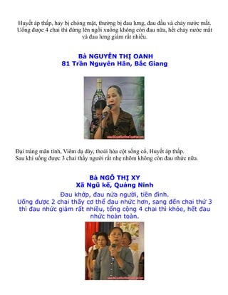 Huyết áp thấp, hay bị chóng mặt, thường bị đau lưng, đau đầu và chảy nước mắt.
Uống được 4 chai thì đứng lên ngồi xuống không còn đau nữa, hết chảy nước mắt
                          và đau lưng giảm rất nhiều.


                       Bà NGUYỄN THỊ OANH
                  81 Trần Nguyên Hãn, Bắc Giang




Đại tràng mãn tính, Viêm dạ dày, thoái hóa cột sống cổ, Huyết áp thấp.
Sau khi uống được 3 chai thấy người rất nhẹ nhõm không còn đau nhức nữa.


                           Bà NGÔ THỊ XY
                       Xã Ngũ kế, Quảng Ninh
             Đau khớp, đau nửa người, tiền đình.
Uống được 2 chai thấy cơ thể đau nhức hơn, sang đến chai thứ 3
thì đau nhức giảm rất nhiều, tổng cộng 4 chai thì khỏe, hết đau
                       nhức hoàn toàn.
 