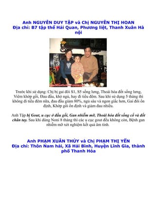 Anh NGUYỄN DUY TẬP và Chị NGUYỄN THỊ HOAN
Địa chỉ: B7 tập thể Hải Quan, Phương liệt, Thanh Xuân Hà
                           nội




  Trước khi sử dụng: Chị bị gai đôi S1, S5 sống lưng, Thoái hóa đốt sống lưng,
 Viêm khớp gối, Đau đầu, khó ngủ, hay đi tiểu đêm. Sau khi sử dụng 5 tháng thì
không đi tiểu đêm nữa, đau đầu giảm 80%, ngủ sâu và ngon giấc hơn, Gai đôi ổn
                  định, Khớp gối ổn định và giảm đau nhiều.

Anh Tập bị Gout, u cục ở đầu gối, Gan nhiễm mỡ, Thoái hóa đốt sống cổ và đốt
chân tay. Sau khi dùng Noni 8 tháng thì các u cục gout đều không còn, Bệnh gan
                    nhiễm mỡ xét nghiệm kết quả âm tính.



       Anh PHẠM XUÂN THỦY và Chị PHẠM THỊ YẾN
Địa chỉ: Thôn Nam hải, Xã Hải Bình, Huyện Lĩnh Gia, thành
                    phố Thanh Hóa
 