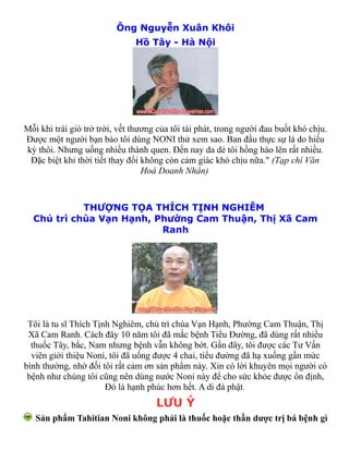 Ông Nguyễn Xuân Khôi
                               Hồ Tây - Hà Nội




Mỗi khi trái gió trở trời, vết thương của tôi tái phát, trong người đau buốt khó chịu.
Được một người bạn bảo tôi dùng NONI thử xem sao. Ban đầu thực sự là do hiếu
kỳ thôi. Nhưng uống nhiều thành quen. Đến nay da dẻ tôi hồng hào lên rất nhiều.
 Đặc biệt khi thời tiết thay đổi không còn cảm giác khó chịu nữa." (Tạp chí Văn
                                  Hoá Doanh Nhân)



            THƯỢNG TỌA THÍCH TỊNH NGHIÊM
  Chủ trì chùa Vạn Hạnh, Phường Cam Thuận, Thị Xã Cam
                          Ranh




 Tôi là tu sĩ Thích Tịnh Nghiêm, chủ trì chùa Vạn Hạnh, Phường Cam Thuận, Thị
 Xã Cam Ranh. Cách đây 10 năm tôi đã mắc bệnh Tiểu Đường, đã dùng rất nhiều
  thuốc Tây, bắc, Nam nhưng bệnh vẫn không bớt. Gần đây, tôi được các Tư Vấn
  viên giới thiệu Noni, tôi đã uống được 4 chai, tiểu đường đã hạ xuống gần mức
bình thường, nhờ đối tôi rất cảm ơn sản phẩm này. Xin có lời khuyên mọi người có
 bệnh như chúng tôi cũng nên dùng nước Noni này để cho sức khỏe được ổn định,
                       Đó là hạnh phúc hơn hết. A di đà phật.
                                     LƯU Ý
   Sản phẩm Tahitian Noni không phải là thuốc hoặc thần dược trị bá bệnh gì
 