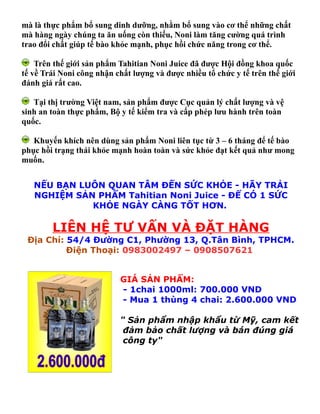 mà là thực phẩm bổ sung dinh dưỡng, nhằm bổ sung vào cơ thể những chất
mà hàng ngày chúng ta ăn uống còn thiếu, Noni làm tăng cường quá trình
trao đổi chất giúp tế bào khỏe mạnh, phục hồi chức năng trong cơ thể.

    Trên thế giới sản phẩm Tahitian Noni Juice đã được Hội đồng khoa quốc
tế về Trái Noni công nhận chất lượng và được nhiều tổ chức y tế trên thế giới
đánh giá rất cao.

   Tại thị trường Việt nam, sản phẩm được Cục quản lý chất lượng và vệ
sinh an toàn thực phẩm, Bộ y tế kiểm tra và cấp phép lưu hành trên toàn
quốc.

   Khuyến khích nên dùng sản phẩm Noni liên tục từ 3 – 6 tháng để tế bào
phục hồi trạng thái khỏe mạnh hoàn toàn và sức khỏe đạt kết quả như mong
muốn.


   NẾU BẠN LUÔN QUAN TÂM ĐẾN SỨC KHỎE - HÃY TRẢI
   NGHIỆM SẢN PHẨM Tahitian Noni Juice - ĐỂ CÓ 1 SỨC
             KHỎE NGÀY CÀNG TỐT HƠN.

        LIÊN HỆ TƯ VẤN VÀ ĐẶT HÀNG
 Địa Chỉ: 54/4 Đường C1, Phường 13, Q.Tân Bình, TPHCM.
          Điện Thoại: 0983002497 – 0908507621


                           GIÁ SẢN PHẨM:
                           - 1chai 1000ml: 700.000 VND
                           - Mua 1 thùng 4 chai: 2.600.000 VND

                           " Sản phẩm nhập khẩu từ Mỹ, cam kết
                            đảm bảo chất lượng và bán đúng giá
                            công ty"
 