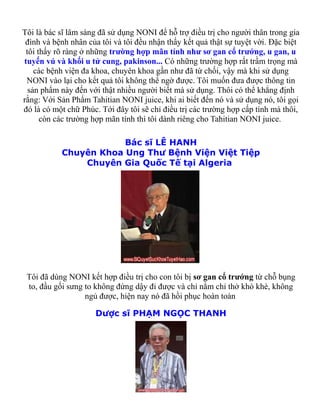 Tôi là bác sĩ lâm sàng đã sử dụng NONI để hỗ trợ điều trị cho người thân trong gia
 đình và bệnh nhân của tôi và tôi đều nhận thấy kết quả thật sự tuyệt vời. Đặc biệt
 tôi thấy rõ ràng ở những trường hợp mãn tính như sơ gan cổ trướng, u gan, u
tuyến vú và khối u tử cung, pakinson... Có những trường hợp rất trầm trọng mà
    các bệnh viện đa khoa, chuyên khoa gần như đã từ chối, vậy mà khi sử dụng
 NONI vào lại cho kết quả tôi không thể ngờ được. Tôi muốn đưa được thông tin
  sản phẩm này đến với thật nhiều người biết mà sử dụng. Thôi có thể khẳng định
rằng: Với Sản Phẩm Tahitian NONI juice, khi ai biết đến nó và sử dụng nó, tôi gọi
đó là có một chữ Phúc. Tới đây tôi sẽ chỉ điều trị các trường hợp cấp tính mà thôi,
      còn các trường hợp mãn tính thì tôi dành riêng cho Tahitian NONI juice.

                       Bác sĩ LÊ HANH
           Chuyên Khoa Ung Thư Bệnh Viện Việt Tiệp
               Chuyên Gia Quốc Tế tại Algeria




 Tôi đã dùng NONI kết hợp điều trị cho con tôi bị sơ gan cổ trướng từ chỗ bụng
 to, đầu gối sưng to không đứng dậy đi được và chỉ nằm chỉ thở khò khè, không
                  ngủ được, hiện nay nó đã hồi phục hoàn toàn

                     Dược sĩ PHẠM NGỌC THANH
 