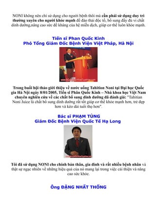 NONI không nên chỉ sử dụng cho người bệnh thôi mà cần phải sử dụng duy trì
 thường xuyên cho người khỏe mạnh để đào thải độc tố, bổ sung đầy đủ vi chất
dinh dưỡng,nâng cao sức đề kháng của hệ miễn dịch, giúp cơ thể luôn khỏe mạnh.


                   Tiến sĩ Phan Quốc Kinh
       Phó Tổng Giám Đốc Bệnh Viện Việt Pháp, Hà Nội




 Trong buổi hội thảo giới thiệu về nước uống Tahition Noni tại Đại học Quốc
gia Hà Nội ngày 8/01/2005, Tiến sĩ Phân Quốc Kinh – Nhà khoa học Việt Nam
  chuyên nghiên cứu về các chất bổ sung dinh dưỡng đã đánh giá: "Tahitian
 Noni Juice là chất bổ sung dinh dưỡng rất tốt giúp cơ thể khỏe mạnh hơn, trẻ đẹp
                           hơn và kéo dài tuổi thọ hơn".

                       Bác sĩ PHẠM TÙNG
              Giám Đốc Bệnh Viện Quốc Tế Hạ Long




Tôi đã sử dụng NONI cho chính bản thân, gia đình và rất nhiều bệnh nhân và
thật sự ngạc nhiên về những hiệu quả của nó mang lại trong việc cải thiện và nâng
                                 cao sức khỏe.


                       Ông ĐẶNG NHẤT THỐNG
 