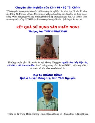 Chuyên viên Nghiên cứu Kinh tế - Bộ Tài Chính
Tôi công tác ở cơ quan nhà nước và làm công tác nghiên cứu khoa học đã trên 30 năm
rồi. Cũng đã đến tuỗi về hưu để nghỉ ngơi vì bệnh huyết áp cao. Sau khi sử dụng nước
uống NONI hàng ngày và sau 3 tháng thì huyết áp không còn cao nữa. Có thể nói việc
sử dụng nước uống NONI là rất thành công cho người mắc bệnh huyết áp như tôi.


          KẾT QUẢ SỬ DỤNG SẢN PHẨM NONI
                       Thượng tọa THÍCH PHẬT ĐẠO




 Thường xuyên phải đi xa nên ăn ngủ không đúng giờ, người cảm thấy kiệt sức,
 có khối u nổi lên trên đầu. Sau 3 tháng dùng hết 15 chai NONI, hiện nay khối u
                       biến mất và sức khỏe ổn định trở lại.

                       Đại Tá HOÀNG HỒNG
              Quê ở huyện Đồng Hỷ, tỉnh Thái Nguyên




Trước tôi là Trung Đoàn Trưởng - trung Đoàn thông tin - Quân khu 1 đã nghĩ hưu
 