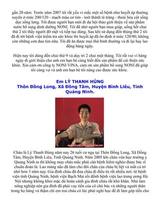 gần 20 năm. Trước năm 2007 tôi rất yếu vì mắc một số bệnh như huyết áp thường
xuyên ở mức 200/120 - mạch máu cơ tim - loét thành tá tràng - thoái hóa cột sống
   dọc sống lưng. Tôi được người bạn mời đi dự hội thảo giới thiệu về sản phẩm
  nước bổ sung dinh dưỡng NONI. Tôi đã nhờ người bạn mua giúp, uống hết chai
 thứ 2 tôi thấy người đỡ mệt và tiếp tục dùng. Sau khi sử dụng đến thùng thứ 2 tôi
đã đi tới bệnh viện kiểm tra sức khỏe thì huyết áp đã ổn định ở mức 120/80, không
còn những cơn đau tim nữa. Tôi đã ăn được mọi thứ bình thường và đi lại hay lao
                                  động hàng ngày.

 Hiện nay tôi dùng đến chai thứ 9 và duy trì 2 chai một tháng. Tôi rất vui vì hàng
  ngày đi giới thiệu cho anh em bạn bè cùng biết đến sản phẩm để cải thiện sức
khỏe. Xin cảm ơn công ty NONI VINA, cảm ơn sản phẩm bổ sung NONI đã giúp
           tôi cùng vợ và anh em bạn bè tôi nâng cao được sức khỏe.

                  Em LÝ THANH HÙNG
   Thôn Đồng Long, Xã Đồng Tâm, Huyện Bình Liêu, Tỉnh
                      Quảng Ninh.




  Cháu là Lý Thanh Hùng năm nay 26 tuổi cư ngụ tại Thôn Đồng Long, Xã Đồng
  Tâm, Huyện Bình Liêu, Tỉnh Quảng Ninh. Năm 2005 khi cháu vừa học trường y
   Quang Ninh ra thì không may cháu mắc phải căn bệnh hiểm nghèo được bác sĩ
   chuẩn đoán là: Lao màng não đã làm cho đôi chân của cháu bị liệt và mất cả trí
  nhớ hơn 3 năm nay. Gia đình cháu đã đưa cháu đi điều trị rất nhiều nơi: từ bệnh
 viện tỉnh Quảng Ninh, bệnh viện Bạch Mai rồi đếnh bệnh viện lao trung ương Hà
   Nội nhưng không khỏi mặc dù hoàn cảnh gia đình cháu rất khó khăn. Nhà làm
   nông nghiệp nên gia đình đã phải vay tiền của cô chú bác và những người thân
trong họ hàng và thậm chí em trai cháu có lúc phải nghỉ học để đi làm góp tiền cho
 