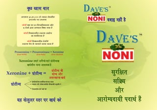 ¨±¢§ Ýãè´ ãñ¨±¢§ Ýãè´ ãñ¨±¢§ Ýãè´ ãñ
„éÚçÿ¢¼
„çR²
¥¢ñÚ
¥¢Ú¢ïx²¨¢²è Ð¨¢ƒü ãñ´
Ðí¢ïÅè‹„
Xeronine + =Ðí¢ïÅè‹„Ðí¢ïÅè‹„Xeronine + =Ðí¢ïÅè‹„
Ðí¢ïÅè‹„ ÜèÐí¢ïÅè‹„ Üè
²¢ïx² ¥¢ñÚ²¢ïx² ¥¢ñÚ
¥„ÚÜ¢ÚÜ Ü¢²ü¥„ÚÜ¢ÚÜ Ü¢²ü
Ðí¢ïÅè‹„ Üè
²¢ïx² ¥¢ñÚ
¥„ÚÜ¢ÚÜ Ü¢²ü
Proxeronine + Proxeroninase = Xeronine
(from NONI) (from Body) (from Alkaloid)
Xeronine ã¹¢Úï à¢ÚèÚÜï „¢Úï Ðí¢ïÅè‹„Ü¢Xeronine ã¹¢Úï à¢ÚèÚÜï „¢Úï Ðí¢ïÅè‹„Ü¢
Ü¢²üà¢è∙ ÚãÝ¢ ¥¢±à²Ü ãñÜ¢²üà¢è∙ ÚãÝ¢ ¥¢±à²Ü ãñ
Xeronine ã¹¢Úï à¢ÚèÚÜï „¢Úï Ðí¢ïÅè‹„Ü¢
Ü¢²üà¢è∙ ÚãÝ¢ ¥¢±à²Ü ãñ
²ã „ï∙é∙Ú S¼ø Ðø Ü¢²ü ÜÚï²ã „ï∙é∙Ú S¼ø Ðø Ü¢²ü ÜÚï²ã „ï∙é∙Ú S¼ø Ðø Ü¢²ü ÜÚï
ÜéÀ ¶¢„ ¾¢¼
·°½° 30,50,000 „ï Á²¢¨¢ ±ï¾·è´Ü
§‹ÅÚÝïÅ ÐÚ ©Ð·Ï{
È· ÐÚ 42 ç±Ÿ±ç±l¢·² ¥¢ñÚÝ¢ïÝè
7 ¨ïà¢¢ï´ m¢Ú¢ ¥|²¢„ çÜ²¢ °²¢ ãñ
ç±Ü¢„à¢è· S±¢Sƒ ©l¢¢ï°Ý¢ïÝè
Ü¢ »Ü çãS„¢ ãñ
ç±Ü¢„à¢è· Îïà¢¢ï´¹ïÝ¢ïÝè
S±¢Sƒ Ðï² Üï Ý¢¹„ï …¢Ý¢ …¢¼¢ ãñ
ã¢ï¹¢ïüÝÜï ç∙» à¢¢ÚèçÚÜ „´Ú™Ý¢ ¾Ý¢»ã¢ï¹¢ïüÝÜï ç∙» à¢¢ÚèçÚÜ „´Ú™Ý¢ ¾Ý¢»
Ú„¢²‡¢ ¥¢ñÚ Ð¢ï¯Ü ¼y±¢ï´Ü¢ï ÐçÚ±ãÝÜè ¥Ýé¹ç¼ ¨ïÚ„¢²‡¢ ¥¢ñÚ Ð¢ï¯Ü ¼y±¢ï´Ü¢ï ÐçÚ±ãÝÜè ¥Ýé¹ç¼ ¨ï
»ï´…¢²¹¢ïÜï LÐ¹ï´ Ü¢²ü ÜÚï»ï´…¢²¹¢ïÜï LÐ¹ï´ Ü¢²ü ÜÚï
ã¢ï¹¢ïüÝÜï ç∙» à¢¢ÚèçÚÜ „´Ú™Ý¢ ¾Ý¢»
Ú„¢²‡¢ ¥¢ñÚ Ð¢ï¯Ü ¼y±¢ï´Ü¢ï ÐçÚ±ãÝÜè ¥Ýé¹ç¼ ¨ï
»ï´…¢²¹¢ïÜï LÐ¹ï´ Ü¢²ü ÜÚï
NOT FOR MEDICAL USE
SHAKE WELL BEFORE USE
NONINONINONI
TM
DAVE’s
NOT FOR MEDICAL USE
SHAKE WELL BEFORE USE
NONINONINONI
TM
DAVE’s
 