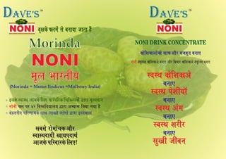 ±ëÿ¢Üï È∙¹ï´ „ï ¾Ý¢²¢ …¢¼¢ ãñ´±ëÿ¢Üï È∙¹ï´ „ï ¾Ý¢²¢ …¢¼¢ ãñ´±ëÿ¢Üï È∙¹ï´ „ï ¾Ý¢²¢ …¢¼¢ ãñ´
NONI
Morinda
¹ê∙ ½¢Ú¼è²¹ê∙ ½¢Ú¼è²¹ê∙ ½¢Ú¼è²
(Morinda = Morus Iindicus =Mulberry India)
„¾„ï Ú¢ï¹¢´™Ü ¥¢ñÚ„¾„ï Ú¢ï¹¢´™Ü ¥¢ñÚ
S±¢Sƒ¨¢²è ¶¢lÐ¨¢ƒüS±¢Sƒ¨¢²è ¶¢lÐ¨¢ƒü
¥¢…Üï ÐçÚ±¢ÚÜï ç∙»!¥¢…Üï ÐçÚ±¢ÚÜï ç∙»!
„¾„ï Ú¢ï¹¢´™Ü ¥¢ñÚ
S±¢Sƒ¨¢²è ¶¢lÐ¨¢ƒü
¥¢…Üï ÐçÚ±¢ÚÜï ç∙»!
Ü¢ïçà¢Ü¢¥¢ï´Ü¢ï „¢È ¥¢ñÚ ¹…¾ê¼ ¾Ý¢»Ü¢ïçà¢Ü¢¥¢ï´Ü¢ï „¢È ¥¢ñÚ ¹…¾ê¼ ¾Ý¢»Ü¢ïçà¢Ü¢¥¢ï´Ü¢ï „¢È ¥¢ñÚ ¹…¾ê¼ ¾Ý¢»
Ý¢ïÝè ¼´¨éÚS¼ Ü¢ïçà¢Ü¢¥ï ¾Ý¢» ¥¢ñÚ ç¾¹¢Ú Ü¢ïçà¢Ü¢¥ï ¼´¨éÚS¼ ¾Ý¢»
§„Üï S±¢Sƒ ∙¢½Üï ç∙» Ð¢Ú´ÐçÚÜ ç™çÜy„Ü¢ï´ m¢Ú¢ ¹êË²±¢Ý
È∙ ÐÚ 42 ç±Ÿ±ç±l¢∙² m¢Ú¢ ¥|²¢„ çÜ²¢ °²¢ ãñÝ¢ïÝè
¾ïã¼ÚèÝ ÐçÚ‡¢¢¹Üï „¢ƒ ∙¢¶¢ï´ ∙¢ï°¢ï´ m¢Ú¢ §S¼ï¹¢∙
S±Sƒ Ü¢ïçà¢Ü¢¥ïS±Sƒ Ü¢ïçà¢Ü¢¥ï
¾Ý¢»¾Ý¢»
S±Sƒ Ðïà¢è´²¢òS±Sƒ Ðïà¢è´²¢ò
¾Ý¢»¾Ý¢»
S±Sƒ ¥´°S±Sƒ ¥´°
¾Ý¢»¾Ý¢»
S±Sƒ à¢ÚèÚS±Sƒ à¢ÚèÚ
¾Ý¢»¾Ý¢»
„é¶è …è±Ý„é¶è …è±Ý
S±Sƒ Ü¢ïçà¢Ü¢¥ï
¾Ý¢»
S±Sƒ Ðïà¢è´²¢ò
¾Ý¢»
S±Sƒ ¥´°
¾Ý¢»
S±Sƒ à¢ÚèÚ
¾Ý¢»
„é¶è …è±Ý
NOT FOR MEDICAL USE
SHAKE WELL BEFORE USE
NONINONINONI
TM
DAVE’s
NOT FOR MEDICAL USE
SHAKE WELL BEFORE USE
NONINONINONI NOT FOR MEDICAL USE
SHAKE WELL BEFORE USE
NONINONINONI
TM
DAVE’s
 