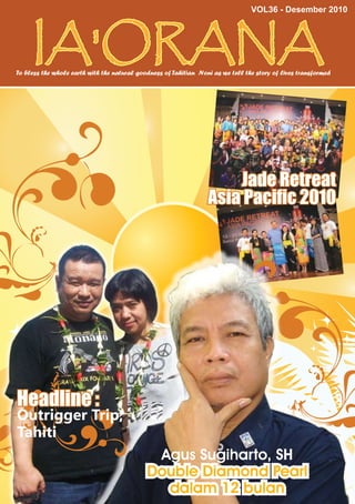 VOL36 - Desember 2010




     IA'ORANA
                                                                                                                1


To bless the whole earth with the natural goodness of Tahitian Noni as we tell the story of lives transformed




                                                                      Jade Retreat
                                                                  Asia Pacific 2010




Headline :
Outrigger Trip,
Tahiti
                                              Agus Sugiharto, SH
                                             Double Diamond Pearl
                                               dalam 12 bulan
 