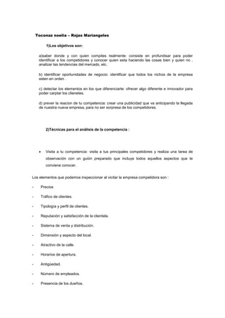 Toconaz noelia – Rojas Mariangeles
1)Los objetivos son:
a)saber donde y con quien compites realmente: consiste en profundisar para poder
identificar a los competidores y conocer quien esta haciendo las cosas bien y quien no ,
analizar las tendencias del mercado, etc.
b) identificar oportunidades de negocio: identificar que todos los nichos de la empresa
esten en orden .
c) detectar los elementos en los que diferenciarte: ofrecer algo diferente e innovador para
poder carptar los clienetes.
d) prever la reacion de tu competencia: crear una publicidad que va anticipando la llegada
de nuestra nueva empresa, para no ser sorpresa de los competidores.
2)Técnicas para el análisis de la competencia :
 Visita a tu competencia: visita a tus principales competidores y realiza una tarea de
observación con un guión preparado que incluya todos aquellos aspectos que te
conviene conocer.
Los elementos que podemos inspeccionar al vicitar la empresa competidora son :
- Precios
- Tráfico de clientes.
- Tipología y perfil de clientes.
- Reputación y satisfacción de la clientela.
- Sistema de venta y distribución.
- Dimensión y aspecto del local.
- Atractivo de la calle.
- Horarios de apertura.
- Antigüedad.
- Número de empleados.
- Presencia de los dueños.
 