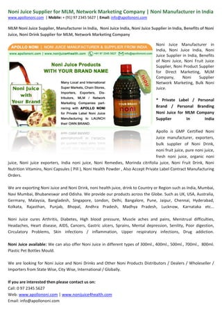 Noni Juice Supplier for MLM, Network Marketing Company | Noni Manufacturer in India 
www.apollononi.com | Mobile: + (91) 97 2345 5627 | Email: info@apollononi.com 
MLM Noni Juice Supplier, Manufacturer in India, Noni Juice India, Noni Juice Supplier in India, Benefits of Noni Juice, Noni Drink Supplier for MLM, Network Marketing Company Noni Juice Manufacturer in India, Noni Juice India, Noni Juice Supplier in India, Benefits of Noni Juice, Noni Fruit Juice Supplier, Noni Product Supplier for Direct Marketing, MLM Company, Noni Supplier Network Marketing, Bulk Noni Juice. 
* Private Label / Personal Brand / Personal Branding Noni Juice for MLM Company Supplier In India Apollo is GMP Certified Noni Juice manufacturer, exporters, bulk supplier of Noni Drink, noni fruit juice, pure noni juice, fresh noni juice, organic noni juice, Noni juice exporters, India noni juice, Noni Remedies, Morinda citrifolia juice, Noni Fruit Drink, Noni Nutrition Vitamins, Noni Capsules ( Pill ), Noni Health Powder , Also Accept Private Label Contract Manufacturing Orders. We are exporting Noni Juice and Noni Drink, noni health juice, drink to Country or Region such as India, Mumbai, Navi Mumbai, Bhubaneswar and Odisha. We provide our products across the Globe. Such as UK, USA, Australia, Germany, Malaysia, Bangladesh, Singapore, London, Delhi, Bangalore, Pune, Jaipur, Chennai, Hyderabad, Kolkata, Rajasthan, Punjab, Bhopal, Andhra Pradesh, Madhya Pradesh, Lucknow, Karnataka etc... Noni Juice cures Arthritis, Diabetes, High blood pressure, Muscle aches and pains, Menstrual difficulties, Headaches, Heart disease, AIDS, Cancers, Gastric ulcers, Sprains, Mental depression, Senility, Poor digestion, Circulatory Problems, Skin infections / inflammation, Upper respiratory infections, Drug addiction. Noni Juice available: We can also offer Noni Juice in different types of 300ml., 400ml., 500ml., 700ml., 800ml. Plastic Pet Bottles Mould. 
We are looking for Noni Juice and Noni Drinks and Other Noni Products Distributors / Dealers / Wholeseller / Importers from State Wise, City Wise, International / Globally. 
If you are interested then please contact us on: Call: 0 97 2345 5627 Web: www.apollononi.com | www.nonijuice4health.com Email: info@apollononi.com 