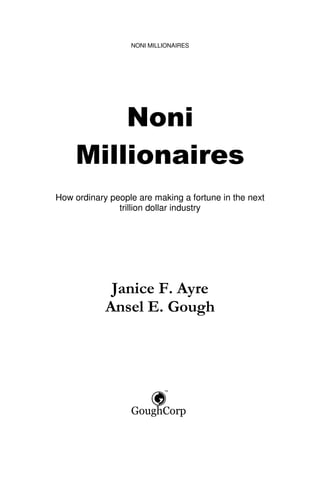 NONI MILLIONAIRES




        Noni
    Millionaires
How ordinary people are making a fortune in the next
               trillion dollar industry




             Janice F. Ayre
            Ansel E. Gough
 