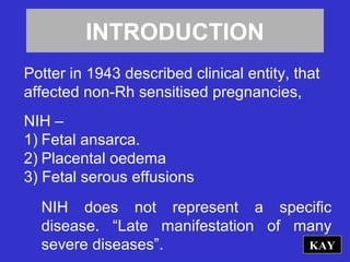 INTRODUCTION
Potter in 1943 described clinical entity, that
affected non-Rh sensitised pregnancies,
NIH –
1) Fetal ansarca.
2) Placental oedema
3) Fetal serous effusions
NIH does not represent a specific
disease. “Late manifestation of many
severe diseases”. KAY
 