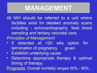 MANAGEMENT
All NIH should be referred to a unit where
facilities exist for detailed anomaly scans
including - echocardiography, fetal blood
sampling and tertiary neonatal care.
Principles of Management
• If detected at <20 wks option for
termination of pregnancy given.
• Establish underlying cause
• Determine appropriate therapy & optimal
timing of therapy.
Prognosis :Overall mortality ranges 50% - 90% .
 