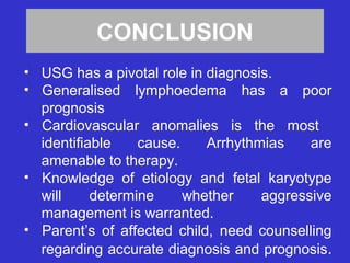 CONCLUSION
• USG has a pivotal role in diagnosis.
• Generalised lymphoedema has a poor
prognosis
• Cardiovascular anomalies is the most
identifiable cause. Arrhythmias are
amenable to therapy.
• Knowledge of etiology and fetal karyotype
will determine whether aggressive
management is warranted.
• Parent’s of affected child, need counselling
regarding accurate diagnosis and prognosis.
 