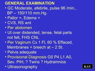 GENERAL EXAMINATION
• GC Moderate, afebrile, pulse 96 /min.,
BP – 150/110 mm.Hg.
• Pallor +, Edema +
• CVS, RS wnl
• Per abdomen
• Ut over distended, tense, fetal parts
not felt, FHS CNL
• Per Vaginum Cx 1 Fl, 60 % Effaced,
Membranes + breech at – 2 St.
• Pelvis adequate
• Provisional Diagnosis G5 P4 L1 A0,
Sev. PIH, ? Twins ? Hydramnios
• Ultrasonography KAY
 