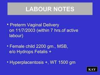 LABOUR NOTES
• Preterm Vaginal Delivery
on 11/7/2003 (within 7 hrs.of active
labour)
• Female child 2200 gm., MSB,
e/o Hydrops Fetalis +
• Hyperplacentosis +, WT 1500 gm
KAY
 