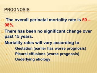 PROGNOSIS
The overall perinatal mortality rate is 50 –
98%.
 There has been no significant change over
past 15 years.
 Mortality rates will vary according to






Gestation (earlier has worse prognosis)
Pleural effusions (worse prognosis)
Underlying etiology

 